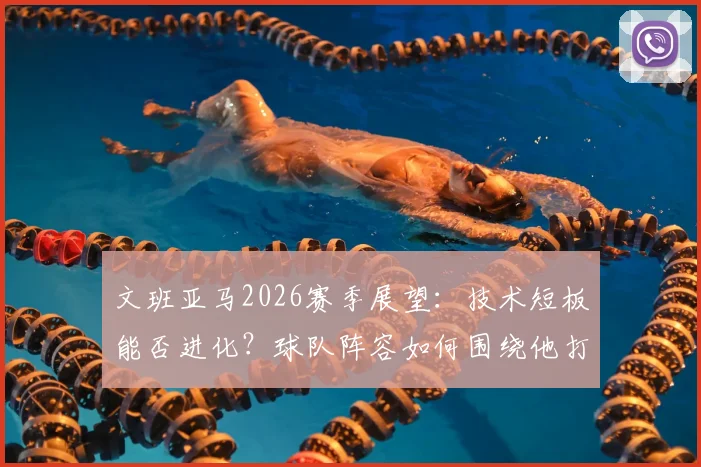 文班亚马2026赛季展望：技术短板能否进化？球队阵容如何围绕他打造？