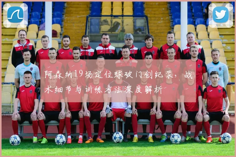 阿森纳19场定位球破门创纪录,战术细节与训练方法深度解析