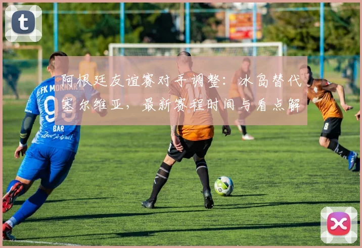 阿根廷友谊赛对手调整:冰岛替代塞尔维亚,最新赛程时间与看点解析