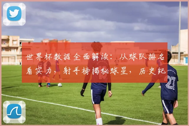世界杯数据全面解读:从球队排名看实力,射手榜揭秘球星,历史纪录深度分析