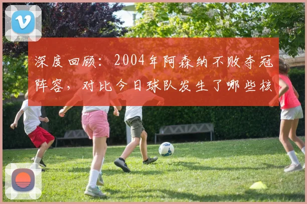 深度回顾:2004年阿森纳不败夺冠阵容,对比今日球队发生了哪些核心变化?
