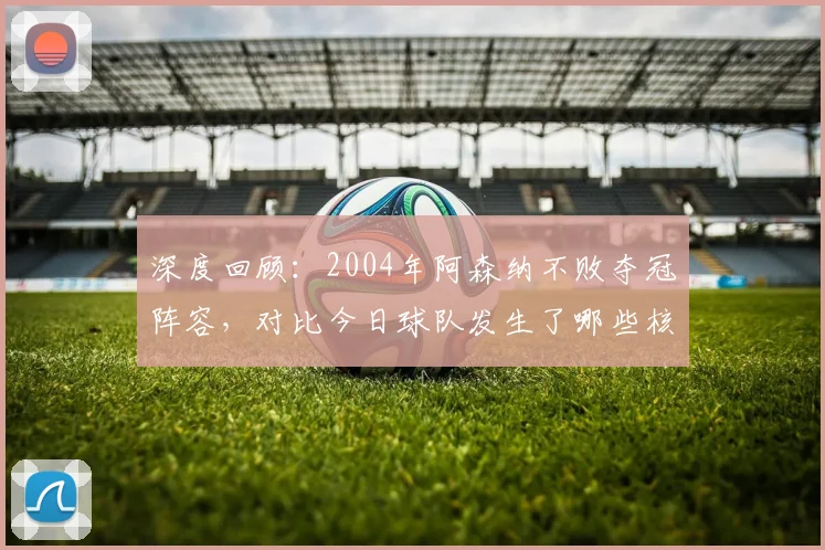 深度回顾：2004年阿森纳不败夺冠阵容，对比今日球队发生了哪些核心变化？