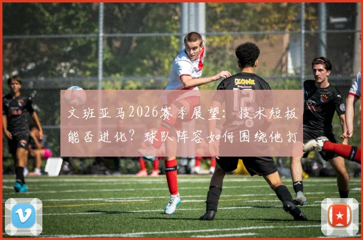 文班亚马2026赛季展望:技术短板能否进化?球队阵容如何围绕他打造?