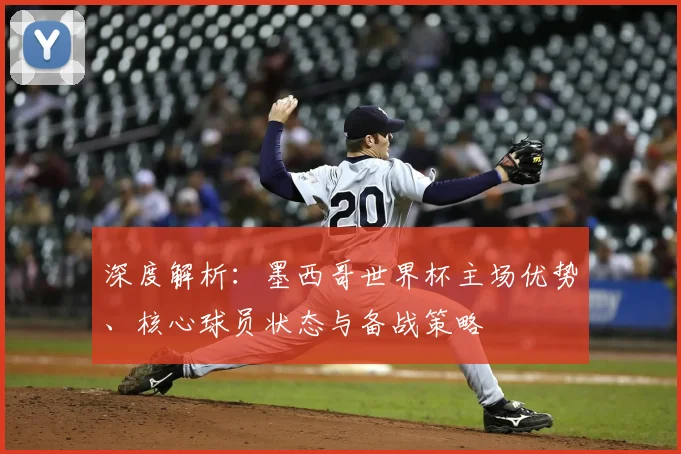 深度解析：墨西哥世界杯主场优势、核心球员状态与备战策略